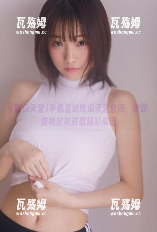 手机直达吃瓜天堂官网，随时随地轻松获取精彩瓜讯