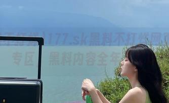 177.sk黑料不打烊网页发布专区，黑料内容全年不打烊