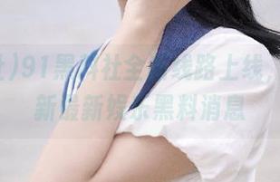 91黑料社全新线路上线，实时更新最新娱乐黑料消息
